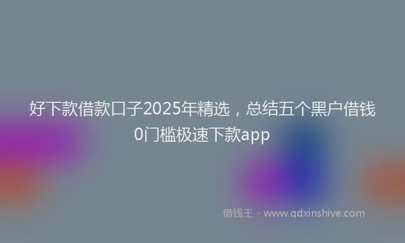 好下款借款口子2025年精选，总结五个黑户借钱0门槛极速下款app