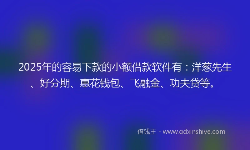 2025年的容易下款的小额借款软件有：洋葱先生、好分期、惠花钱包、飞融金、功夫贷等。