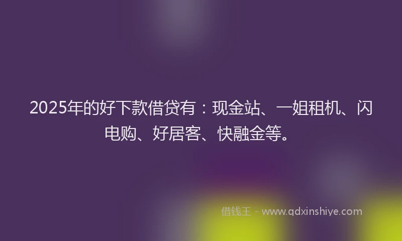 2025年的好下款借贷有：现金站、一姐租机、闪电购、好居客、快融金等。