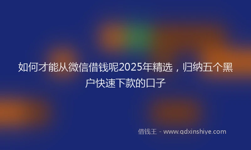 如何才能从微信借钱呢2025年精选，归纳五个黑户快速下款的口子