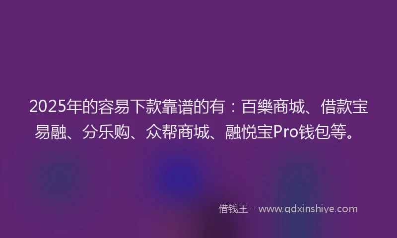 2025年的容易下款靠谱的有：百樂商城、借款宝易融、分乐购、众帮商城、融悦宝Pro钱包等。