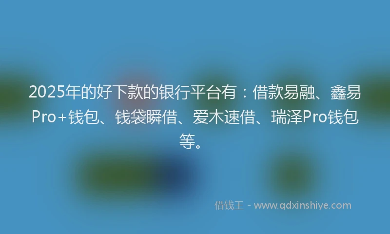 2025年的好下款的银行平台有：借款易融、鑫易Pro+钱包、钱袋瞬借、爱木速借、瑞泽Pro钱包等。