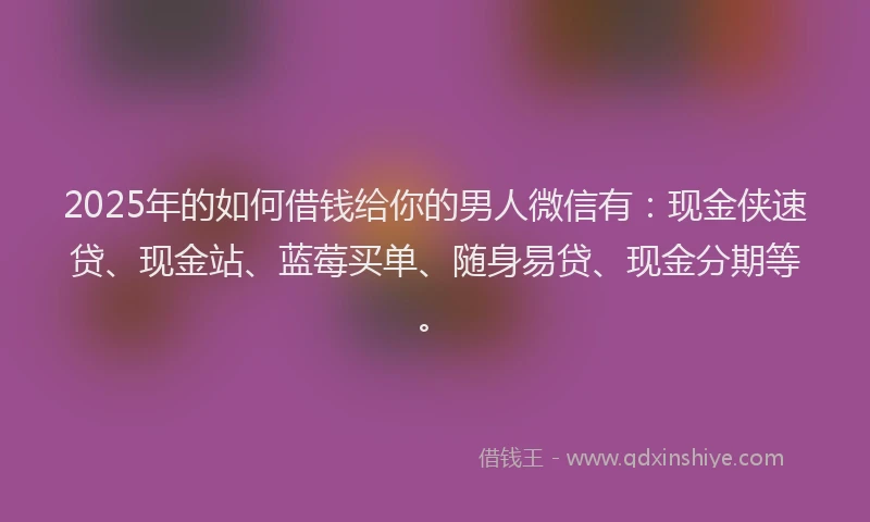 2025年的如何借钱给你的男人微信有：现金侠速贷、现金站、蓝莓买单、随身易贷、现金分期等。