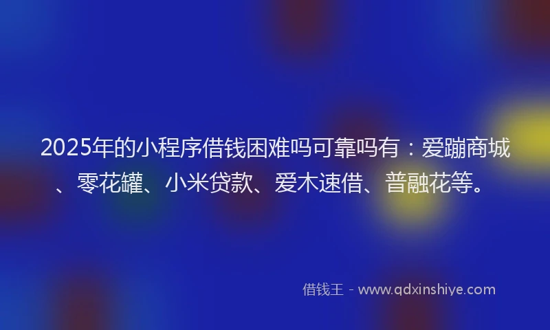 2025年的小程序借钱困难吗可靠吗有：爱蹦商城、零花罐、小米贷款、爱木速借、普融花等。