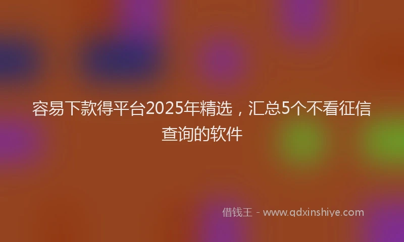 容易下款得平台2025年精选，汇总5个不看征信查询的软件