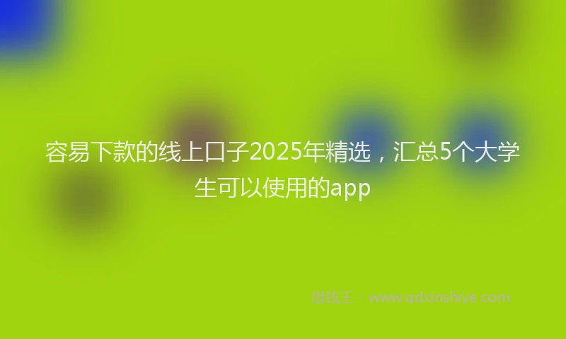 容易下款的线上口子2025年精选，汇总5个大学生可以使用的app