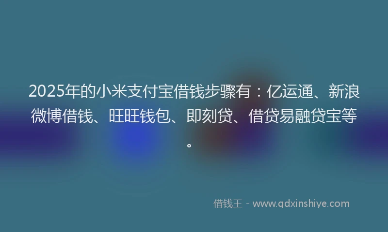 2025年的小米支付宝借钱步骤有：亿运通、新浪微博借钱、旺旺钱包、即刻贷、借贷易融贷宝等。