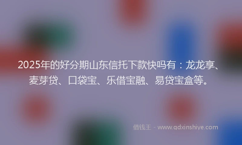2025年的好分期山东信托下款快吗有：龙龙享、麦芽贷、口袋宝、乐借宝融、易贷宝盒等。