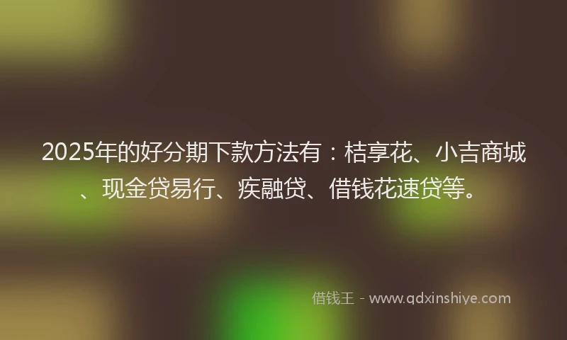 2025年的好分期下款方法有：桔享花、小吉商城、现金贷易行、疾融贷、借钱花速贷等。
