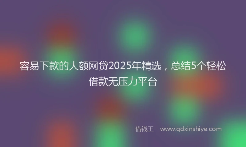容易下款的大额网贷2025年精选，总结5个轻松借款无压力平台