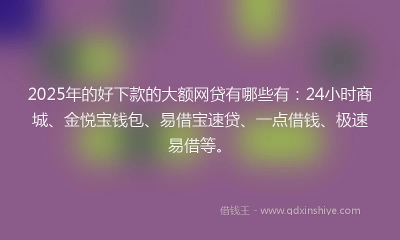 2025年的好下款的大额网贷有哪些有：24小时商城、金悦宝钱包、易借宝速贷、一点借钱、极速易借等。