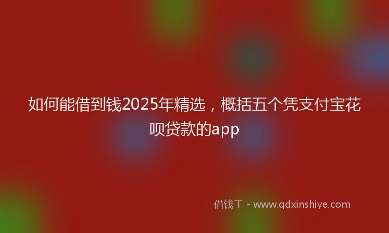 如何能借到钱2025年精选，概括五个凭支付宝花呗贷款的app
