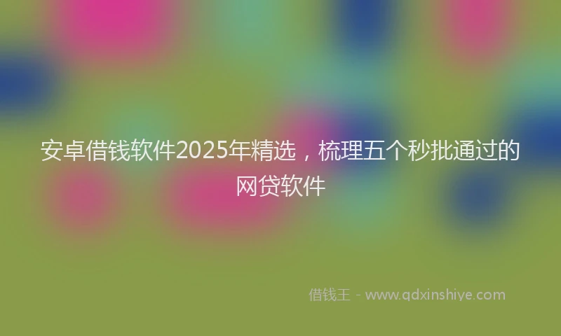 安卓借钱软件2025年精选，梳理五个秒批通过的网贷软件