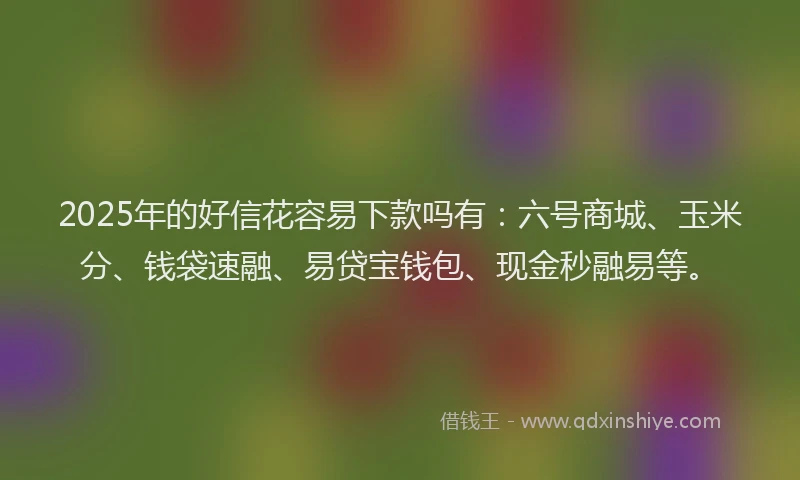 2025年的好信花容易下款吗有：六号商城、玉米分、钱袋速融、易贷宝钱包、现金秒融易等。