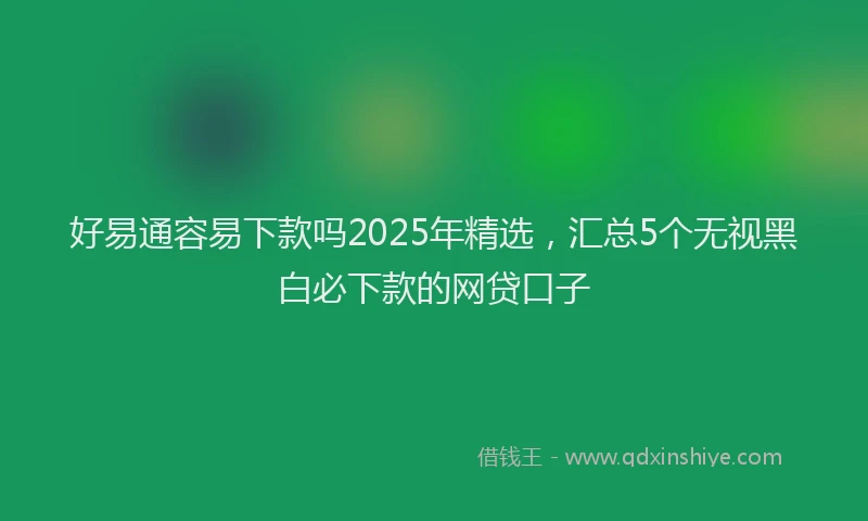 好易通容易下款吗2025年精选，汇总5个无视黑白必下款的网贷口子
