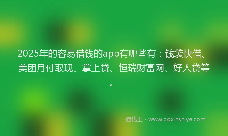 2025年的容易借钱的app有哪些有：钱袋快借、美团月付取现、掌上贷、恒瑞财富网、好人贷等。