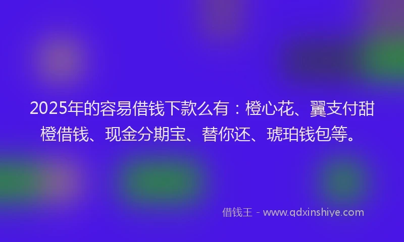 2025年的容易借钱下款么有：橙心花、翼支付甜橙借钱、现金分期宝、替你还、琥珀钱包等。