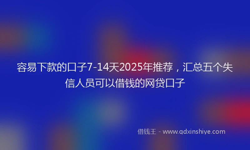 容易下款的口子7-14天2025年推荐，汇总五个失信人员可以借钱的网贷口子