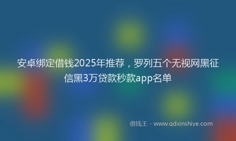 安卓绑定借钱2025年推荐，罗列五个无视网黑征信黑3万贷款秒款app名单