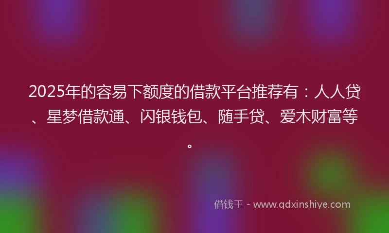 2025年的容易下额度的借款平台推荐有：人人贷、星梦借款通、闪银钱包、随手贷、爱木财富等。