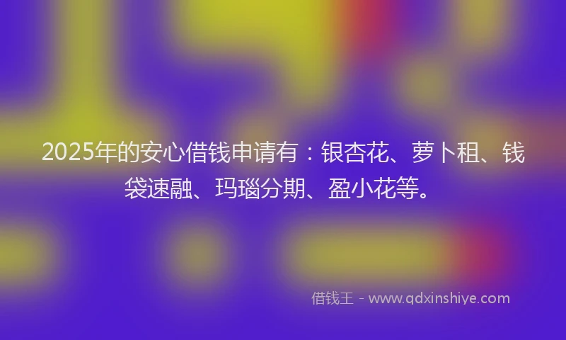 2025年的安心借钱申请有：银杏花、萝卜租、钱袋速融、玛瑙分期、盈小花等。