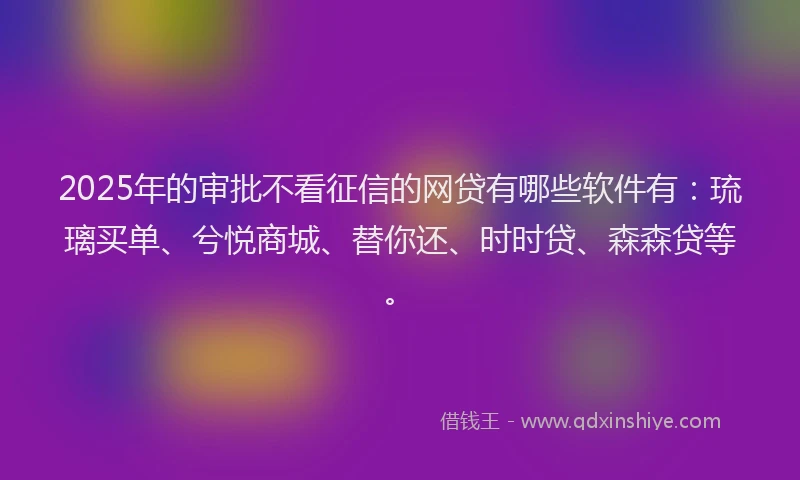 2025年的审批不看征信的网贷有哪些软件有：琉璃买单、兮悦商城、替你还、时时贷、森森贷等。