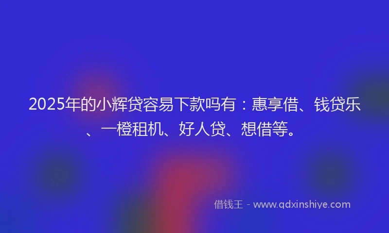 2025年的小辉贷容易下款吗有：惠享借、钱贷乐、一橙租机、好人贷、想借等。