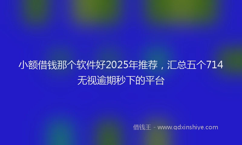 小额借钱那个软件好2025年推荐，汇总五个714无视逾期秒下的平台