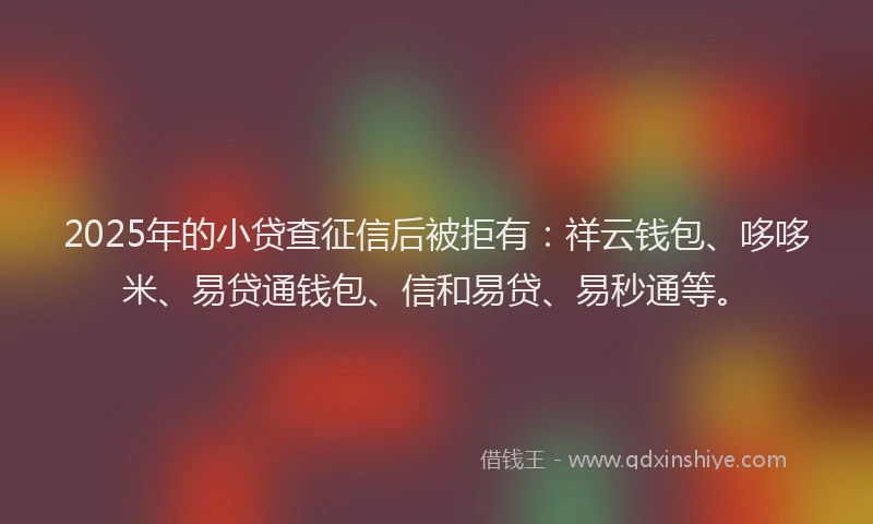 2025年的小贷查征信后被拒有：祥云钱包、哆哆米、易贷通钱包、信和易贷、易秒通等。
