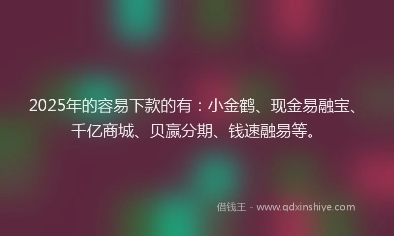 2025年的容易下款的有：小金鹤、现金易融宝、千亿商城、贝赢分期、钱速融易等。