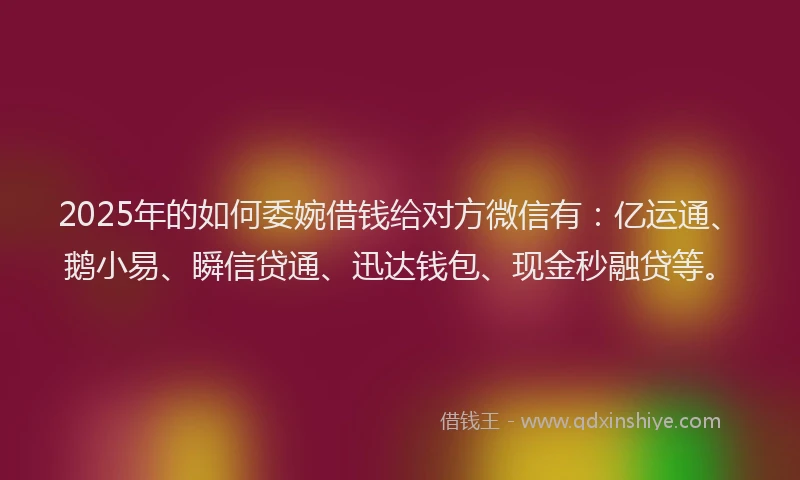 2025年的如何委婉借钱给对方微信有：亿运通、鹅小易、瞬信贷通、迅达钱包、现金秒融贷等。