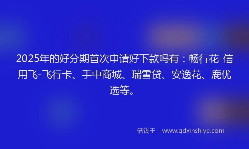 2025年的好分期首次申请好下款吗有：畅行花-信用飞-飞行卡、手中商城、瑞雪贷、安逸花、鹿优选等。