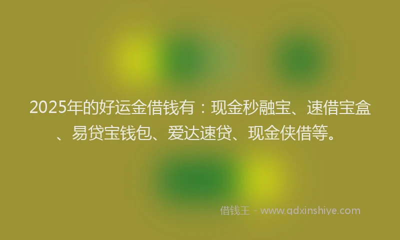 2025年的好运金借钱有：现金秒融宝、速借宝盒、易贷宝钱包、爱达速贷、现金侠借等。