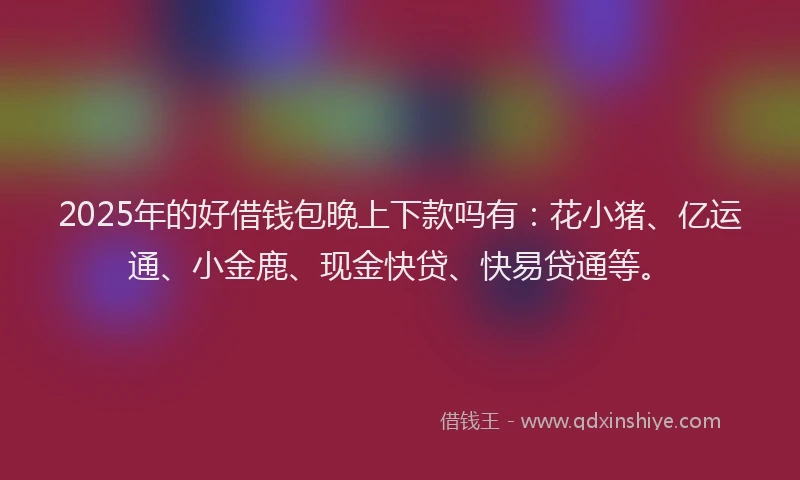2025年的好借钱包晚上下款吗有：花小猪、亿运通、小金鹿、现金快贷、快易贷通等。