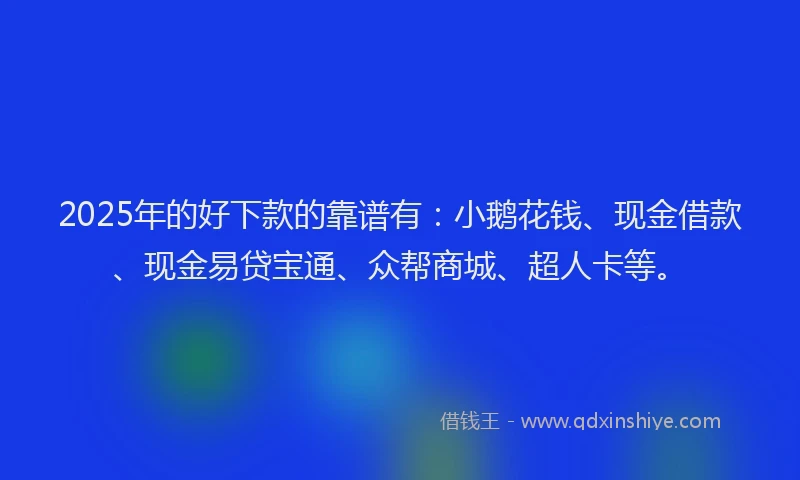 2025年的好下款的靠谱有：小鹅花钱、现金借款、现金易贷宝通、众帮商城、超人卡等。
