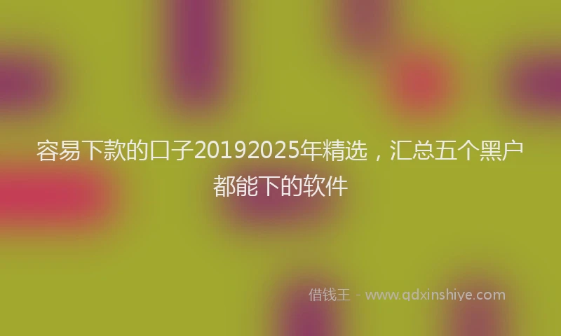 容易下款的口子20192025年精选，汇总五个黑户都能下的软件