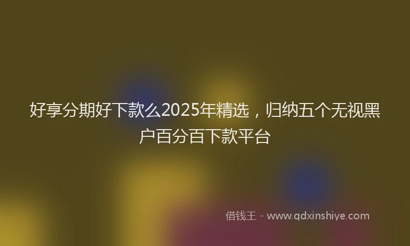 好享分期好下款么2025年精选，归纳五个无视黑户百分百下款平台