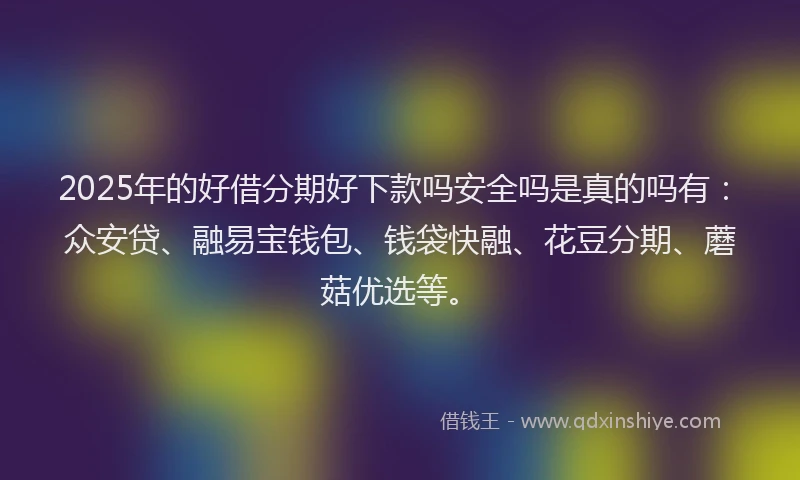2025年的好借分期好下款吗安全吗是真的吗有：众安贷、融易宝钱包、钱袋快融、花豆分期、蘑菇优选等。