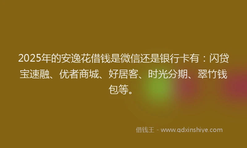 2025年的安逸花借钱是微信还是银行卡有：闪贷宝速融、优者商城、好居客、时光分期、翠竹钱包等。