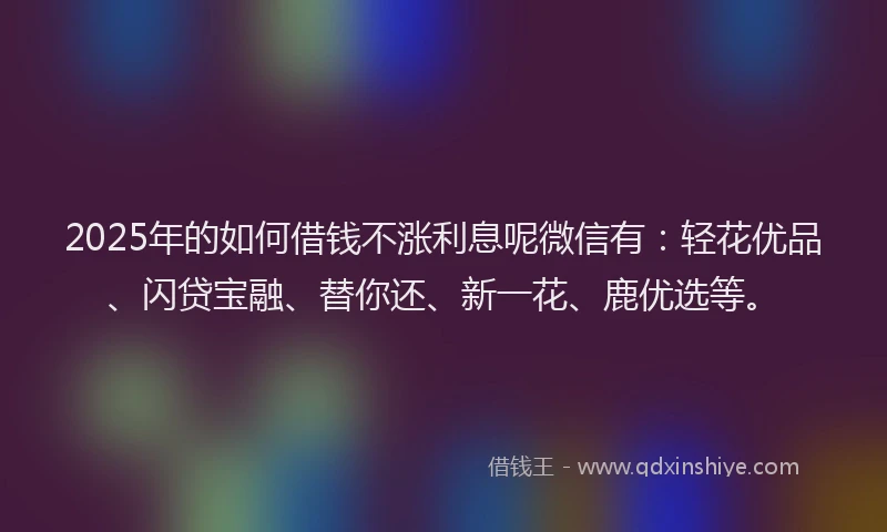 2025年的如何借钱不涨利息呢微信有：轻花优品、闪贷宝融、替你还、新一花、鹿优选等。