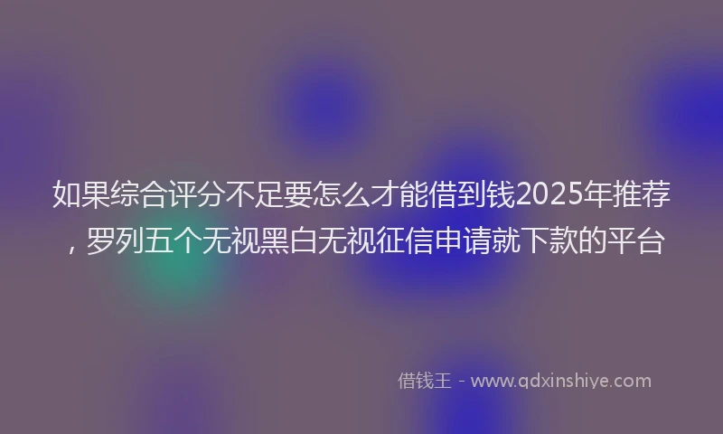 如果综合评分不足要怎么才能借到钱2025年推荐，罗列五个无视黑白无视征信申请就下款的平台