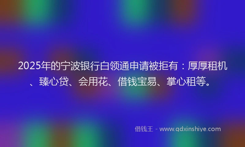2025年的宁波银行白领通申请被拒有：厚厚租机、臻心贷、会用花、借钱宝易、掌心租等。