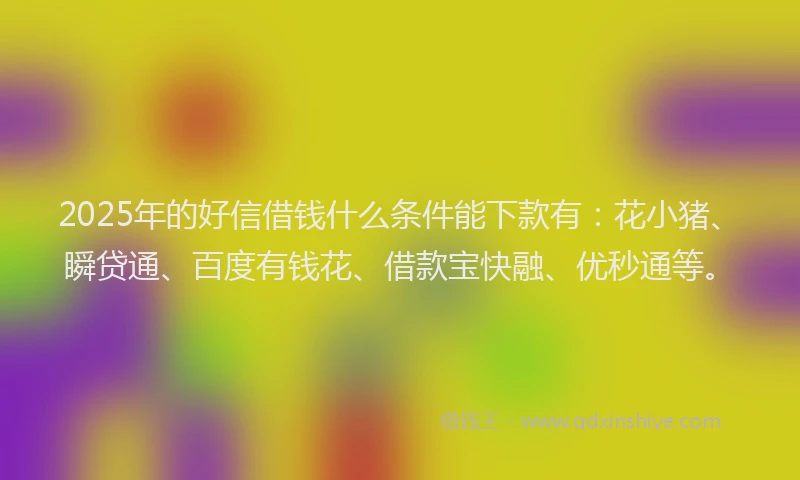 2025年的好信借钱什么条件能下款有：花小猪、瞬贷通、百度有钱花、借款宝快融、优秒通等。