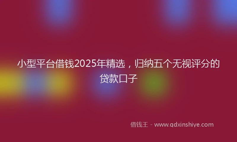 小型平台借钱2025年精选，归纳五个无视评分的贷款口子