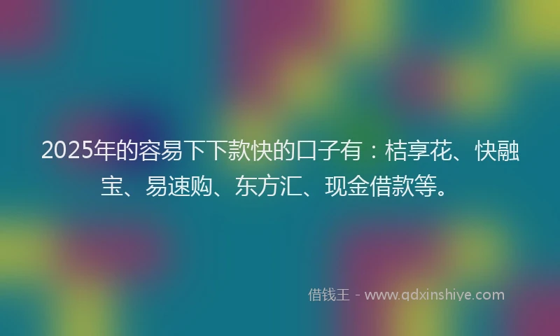 2025年的容易下下款快的口子有：桔享花、快融宝、易速购、东方汇、现金借款等。