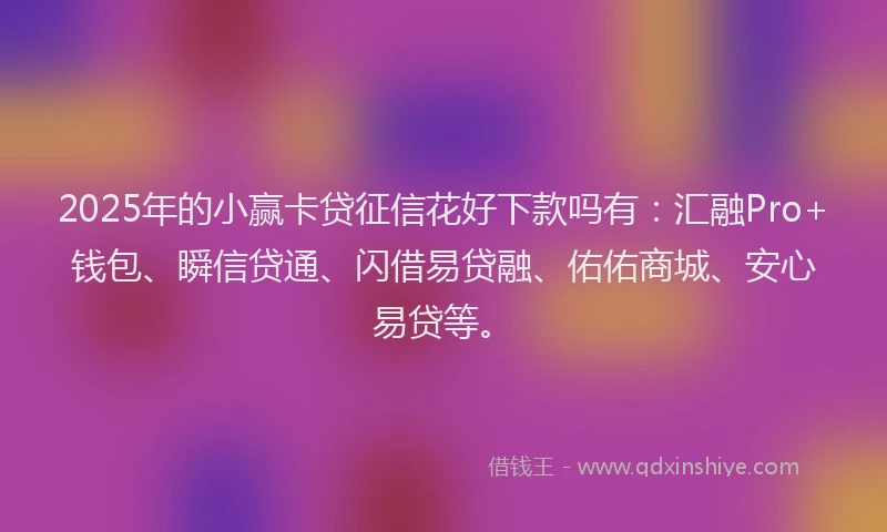 2025年的小赢卡贷征信花好下款吗有：汇融Pro+钱包、瞬信贷通、闪借易贷融、佑佑商城、安心易贷等。