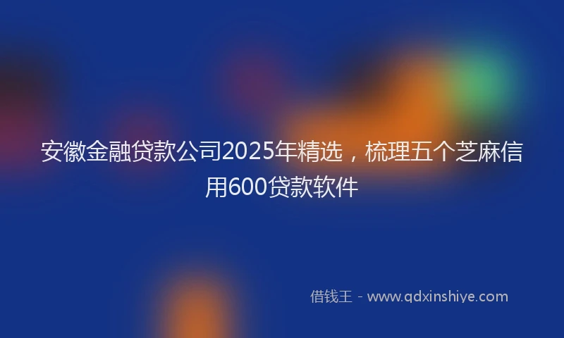 安徽金融贷款公司2025年精选，梳理五个芝麻信用600贷款软件