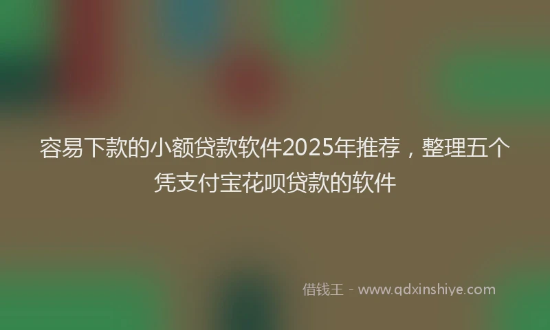 容易下款的小额贷款软件2025年推荐，整理五个凭支付宝花呗贷款的软件