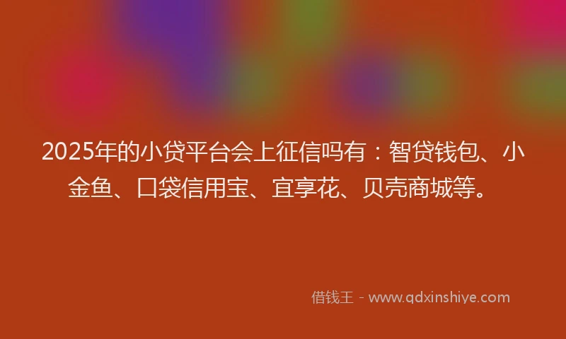2025年的小贷平台会上征信吗有：智贷钱包、小金鱼、口袋信用宝、宜享花、贝壳商城等。