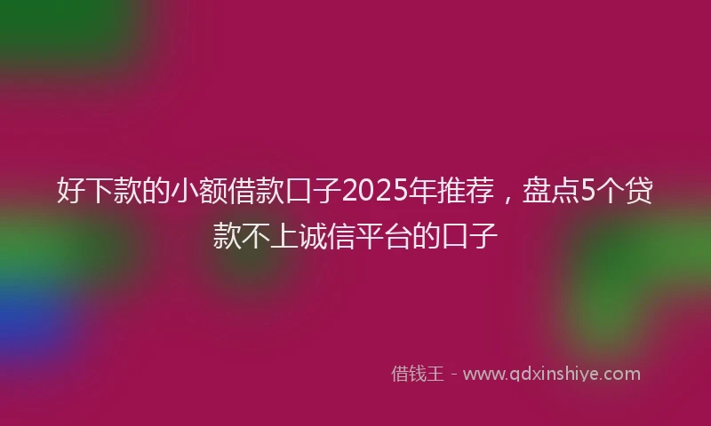 好下款的小额借款口子2025年推荐，盘点5个贷款不上诚信平台的口子